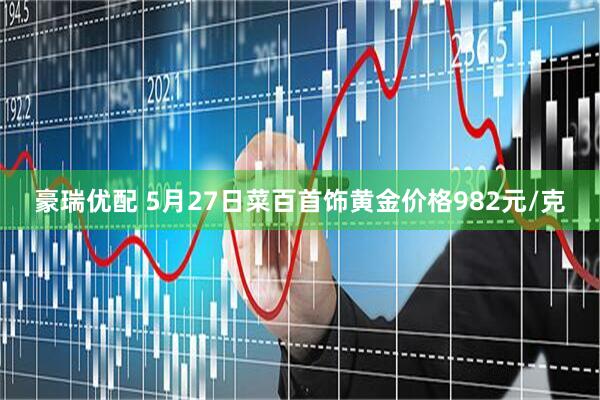 豪瑞优配 5月27日菜百首饰黄金价格982元/克