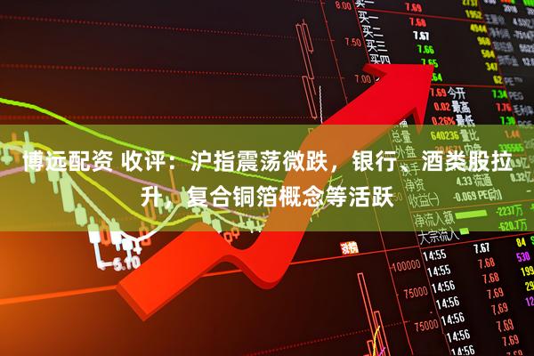 博远配资 收评：沪指震荡微跌，银行、酒类股拉升，复合铜箔概念等活跃