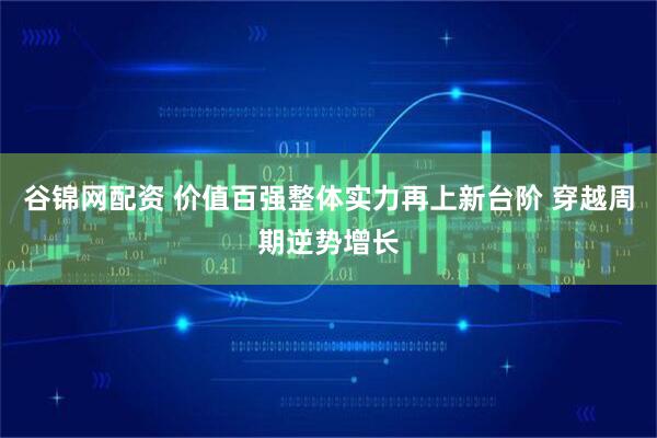 谷锦网配资 价值百强整体实力再上新台阶 穿越周期逆势增长