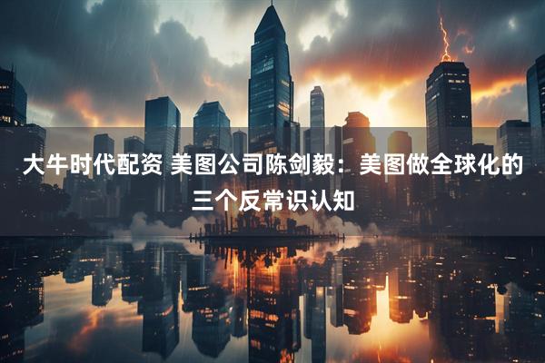 大牛时代配资 美图公司陈剑毅：美图做全球化的三个反常识认知