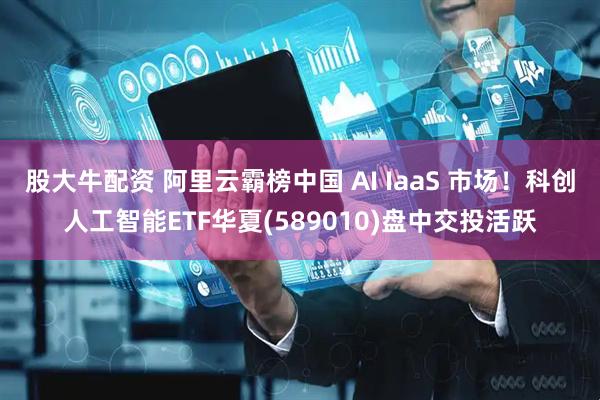 股大牛配资 阿里云霸榜中国 AI IaaS 市场！科创人工智能ETF华夏(589010)盘中交投活跃