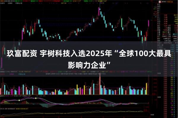 玖富配资 宇树科技入选2025年“全球100大最具影响力企业”