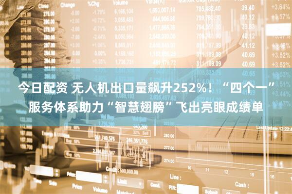 今日配资 无人机出口量飙升252%！“四个一”服务体系助力“智慧翅膀”飞出亮眼成绩单