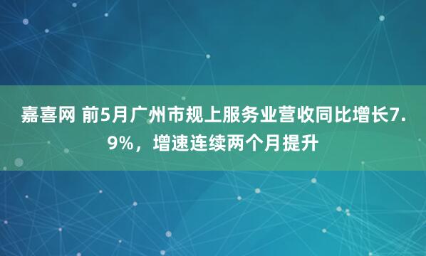 嘉喜网 前5月广州市规上服务业营收同比增长7.9%，增速连续两个月提升