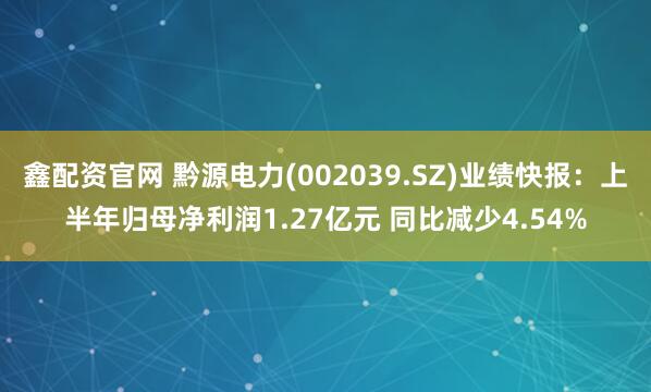 鑫配资官网 黔源电力(002039.SZ)业绩快报：上半年归母净利润1.27亿元 同比减少4.54%