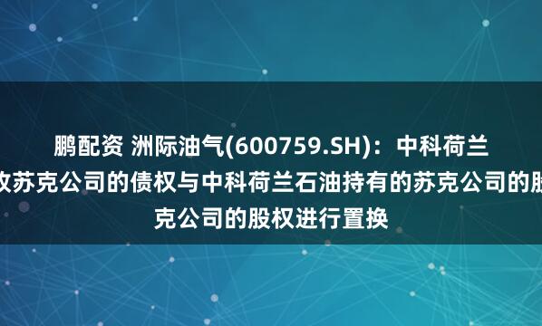 鹏配资 洲际油气(600759.SH)：中科荷兰能源拟将应收苏克公司的债权与中科荷兰石油持有的苏克公司的股权进行置换