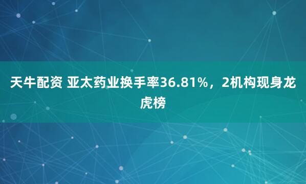 天牛配资 亚太药业换手率36.81%，2机构现身龙虎榜