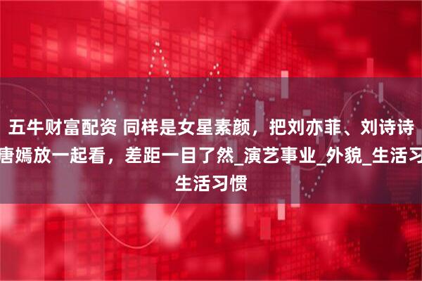 五牛财富配资 同样是女星素颜，把刘亦菲、刘诗诗、唐嫣放一起看，差距一目了然_演艺事业_外貌_生活习惯