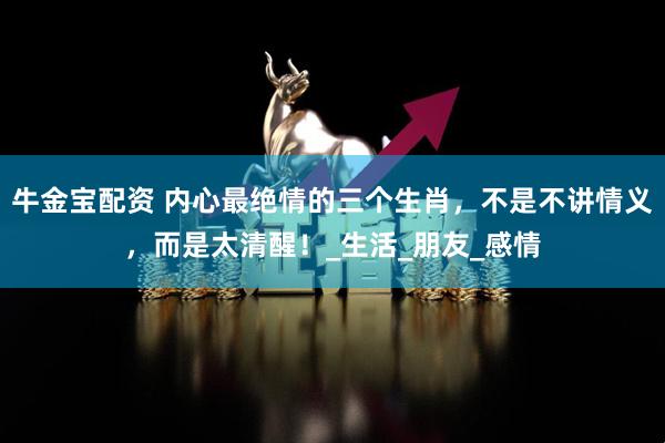 牛金宝配资 内心最绝情的三个生肖，不是不讲情义，而是太清醒！_生活_朋友_感情