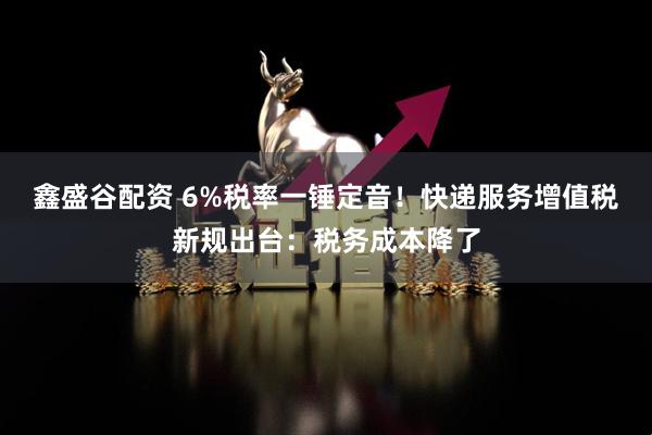 鑫盛谷配资 6%税率一锤定音！快递服务增值税新规出台：税务成本降了