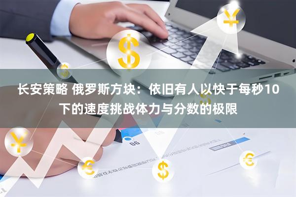 长安策略 俄罗斯方块：依旧有人以快于每秒10下的速度挑战体力与分数的极限