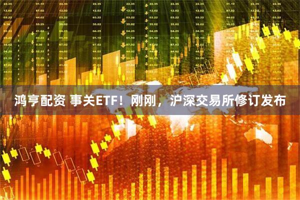 鸿亨配资 事关ETF！刚刚，沪深交易所修订发布