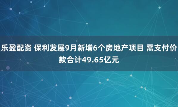 乐盈配资 保利发展9月新增6个房地产项目 需支付价款合计49.65亿元