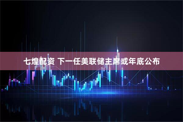 七煌配资 下一任美联储主席或年底公布