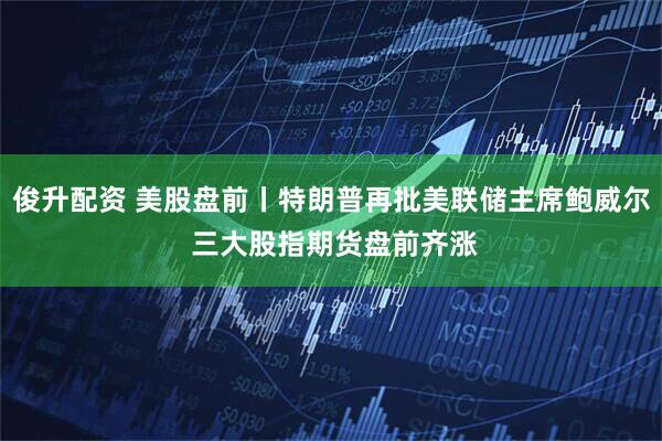 俊升配资 美股盘前丨特朗普再批美联储主席鲍威尔 三大股指期货盘前齐涨