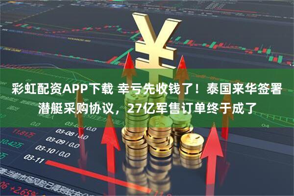 彩虹配资APP下载 幸亏先收钱了！泰国来华签署潜艇采购协议，27亿军售订单终于成了