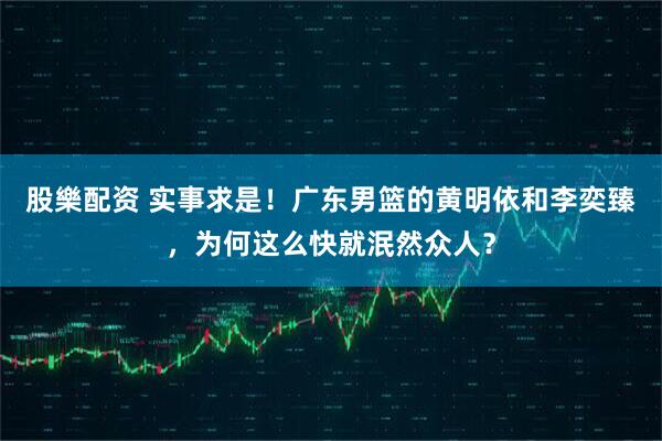 股樂配资 实事求是！广东男篮的黄明依和李奕臻，为何这么快就泯然众人？