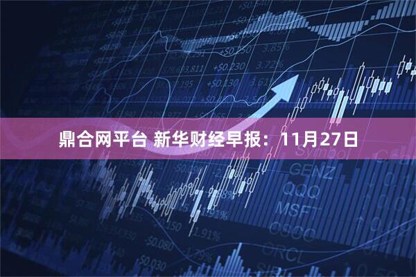 鼎合网平台 新华财经早报：11月27日