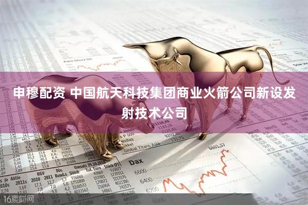 申穆配资 中国航天科技集团商业火箭公司新设发射技术公司