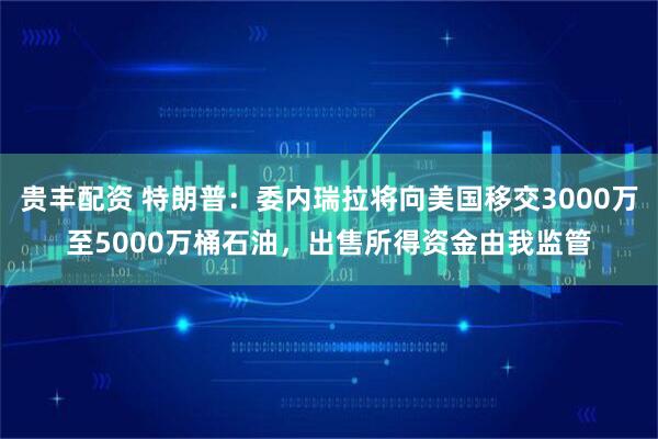 贵丰配资 特朗普：委内瑞拉将向美国移交3000万至5000万桶石油，出售所得资金由我监管