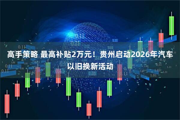 高手策略 最高补贴2万元！贵州启动2026年汽车以旧换新活动